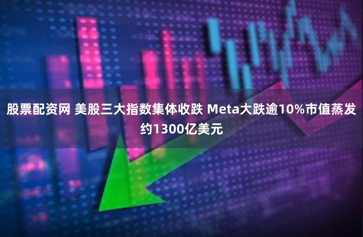 股票配资网 美股三大指数集体收跌 Meta大跌逾10%市值蒸发约1300亿美元