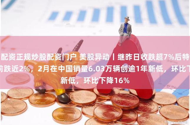 配资正规炒股配资门户 美股异动丨继昨日收跌超7%后特斯拉盘前跌近2%，2月在中国销量6.03万辆创逾1年新低，环比下降16%