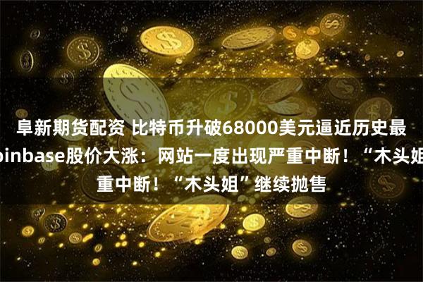 阜新期货配资 比特币升破68000美元逼近历史最高纪录，Coinbase股价大涨：网站一度出现严重中断！“木头姐”继续抛售