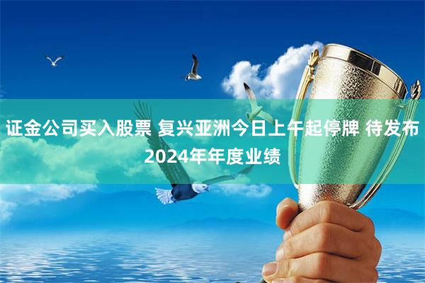 证金公司买入股票 复兴亚洲今日上午起停牌 待发布2024年年度业绩