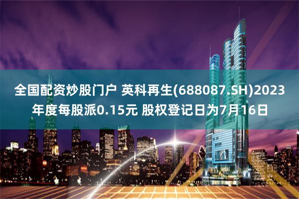 全国配资炒股门户 英科再生(688087.SH)2023年度每股派0.15元 股权登记日为7月16日