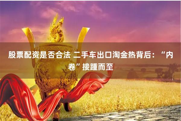 股票配资是否合法 二手车出口淘金热背后：“内卷”接踵而至