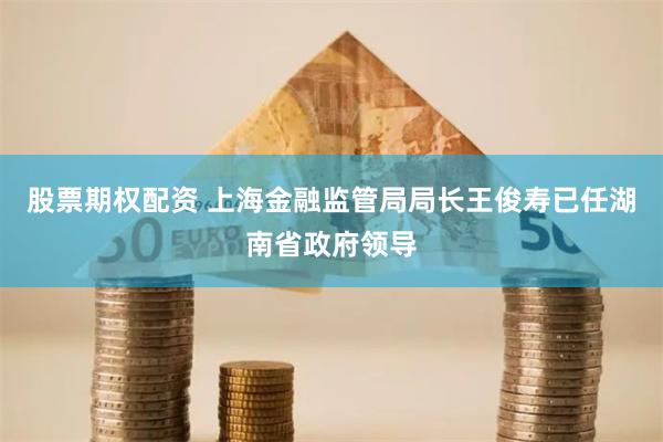 股票期权配资 上海金融监管局局长王俊寿已任湖南省政府领导