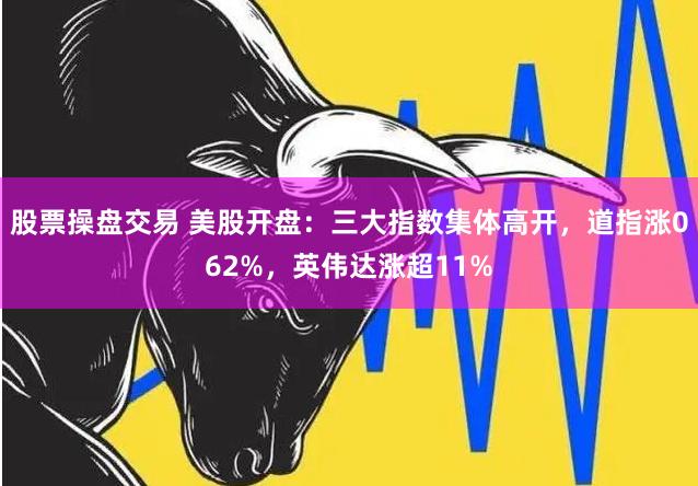 股票操盘交易 美股开盘：三大指数集体高开，道指涨062%，英伟达涨超11%