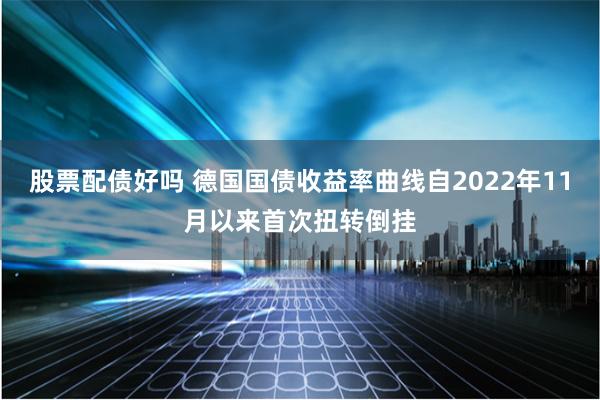 股票配债好吗 德国国债收益率曲线自2022年11月以来首次扭转倒挂