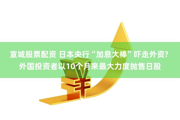 宣城股票配资 日本央行“加息大棒”吓走外资? 外国投资者以10个月来最大力度抛售日股