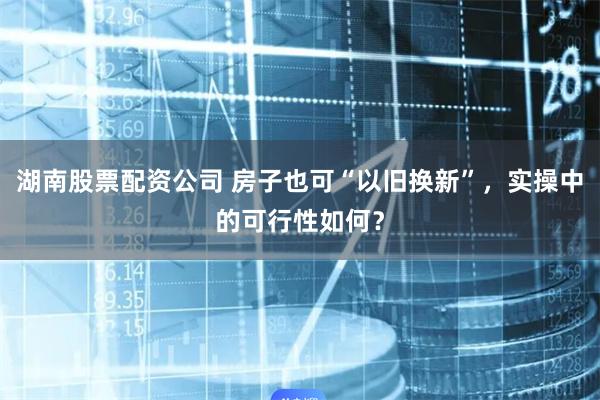 湖南股票配资公司 房子也可“以旧换新”，实操中的可行性如何？