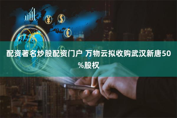 配资著名炒股配资门户 万物云拟收购武汉新唐50%股权