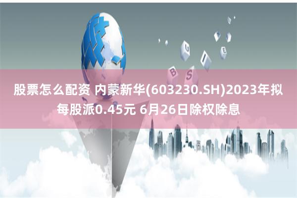 股票怎么配资 内蒙新华(603230.SH)2023年拟每股派0.45元 6月26日除权除息