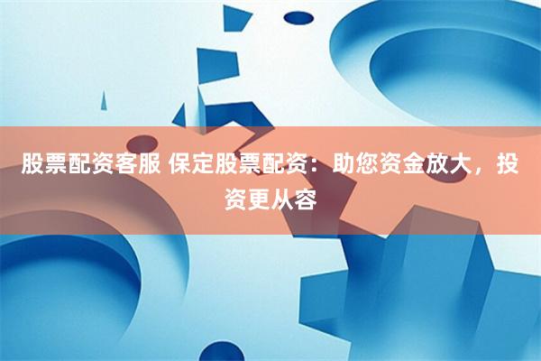 股票配资客服 保定股票配资：助您资金放大，投资更从容