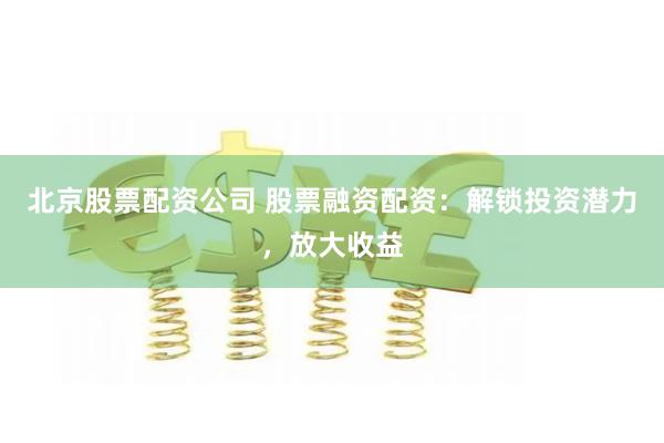 北京股票配资公司 股票融资配资：解锁投资潜力，放大收益