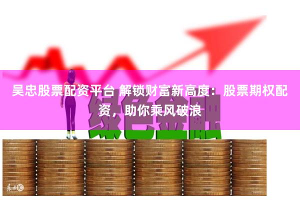 吴忠股票配资平台 解锁财富新高度：股票期权配资，助你乘风破浪