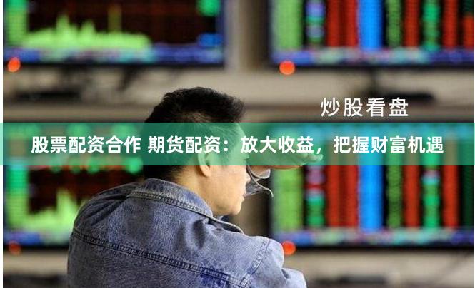 股票配资合作 期货配资：放大收益，把握财富机遇