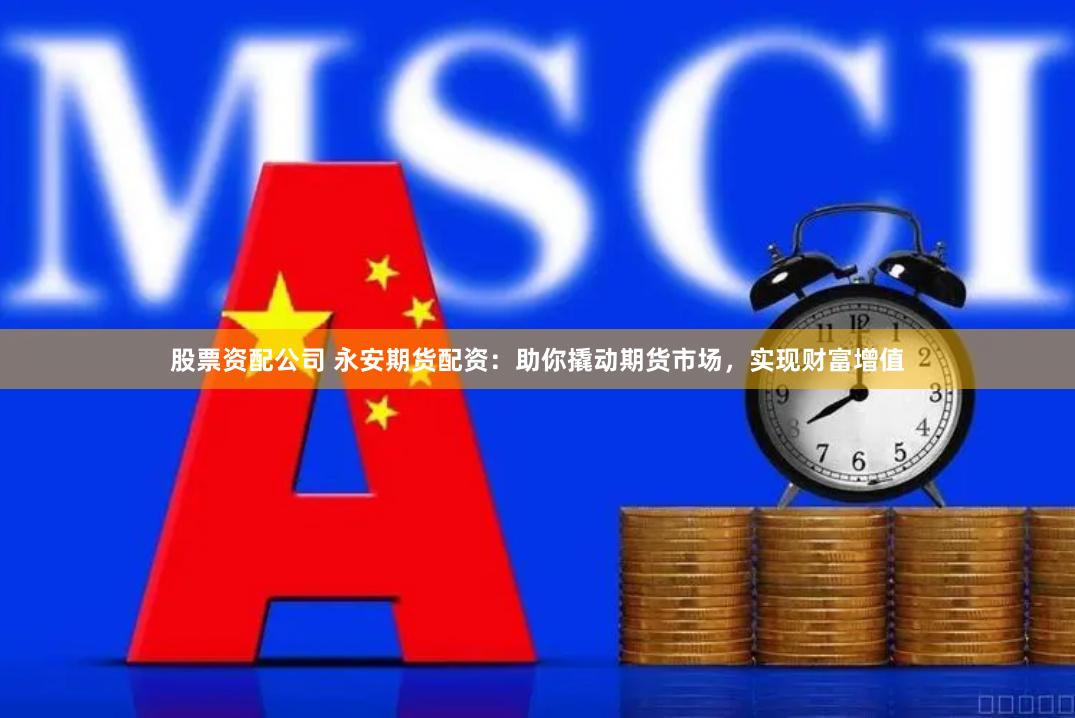 股票资配公司 永安期货配资：助你撬动期货市场，实现财富增值