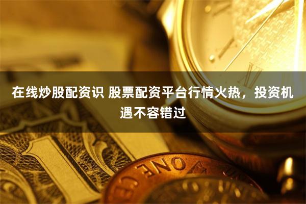 在线炒股配资识 股票配资平台行情火热，投资机遇不容错过