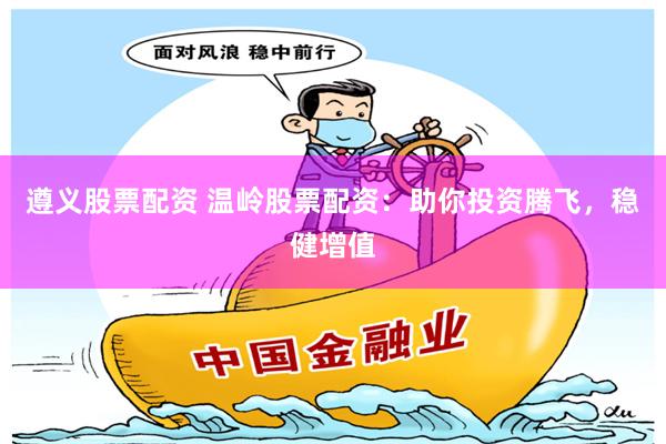 遵义股票配资 温岭股票配资：助你投资腾飞，稳健增值
