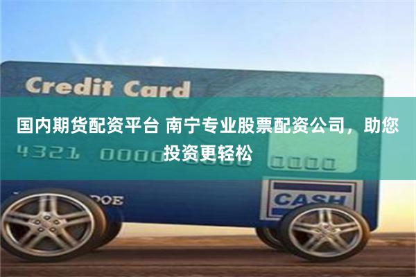 国内期货配资平台 南宁专业股票配资公司，助您投资更轻松
