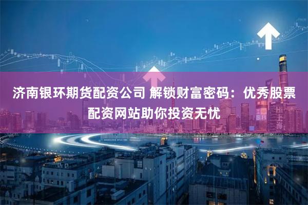 济南银环期货配资公司 解锁财富密码：优秀股票配资网站助你投资无忧