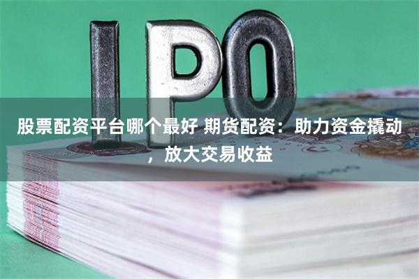股票配资平台哪个最好 期货配资：助力资金撬动，放大交易收益