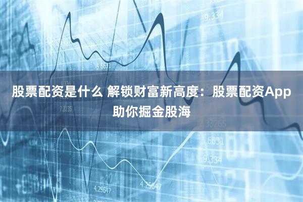股票配资是什么 解锁财富新高度：股票配资App助你掘金股海