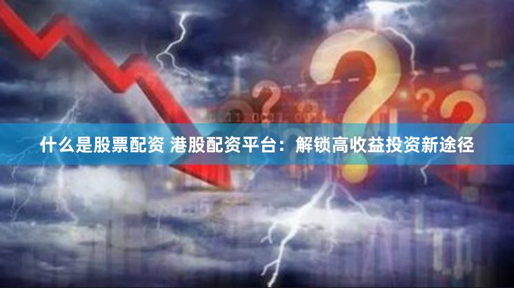 什么是股票配资 港股配资平台：解锁高收益投资新途径