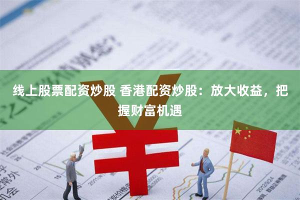 线上股票配资炒股 香港配资炒股：放大收益，把握财富机遇