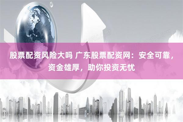 股票配资风险大吗 广东股票配资网：安全可靠，资金雄厚，助你投资无忧