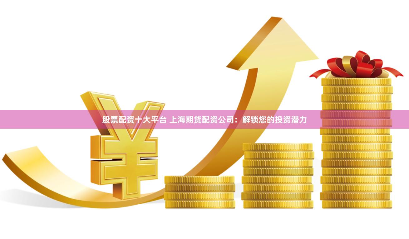 股票配资十大平台 上海期货配资公司：解锁您的投资潜力