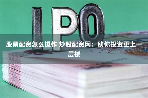 股票配资怎么操作 炒股配资网：助你投资更上一层楼